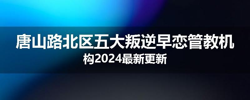 唐山路北区五大叛逆早恋管教机构2024最新更新