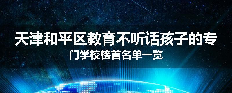 天津和平区教育不听话孩子的专门学校榜首名单一览