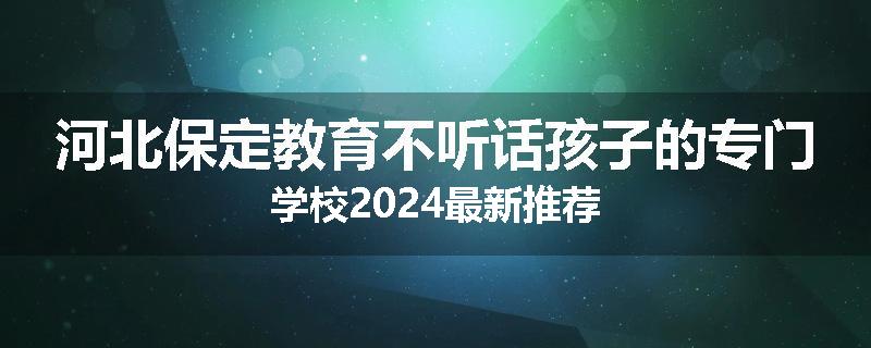 河北保定教育不听话孩子的专门学校2024最新推荐