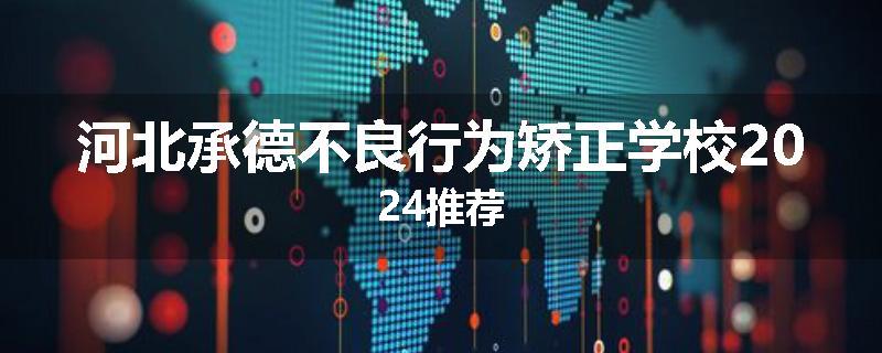 河北承德不良行为矫正学校2024推荐