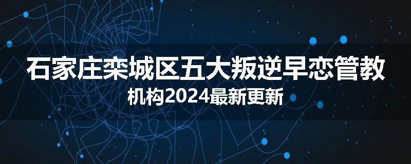 石家庄栾城区五大叛逆早恋管教机构2024最新更新