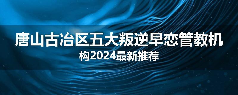 唐山古冶区五大叛逆早恋管教机构2024最新推荐