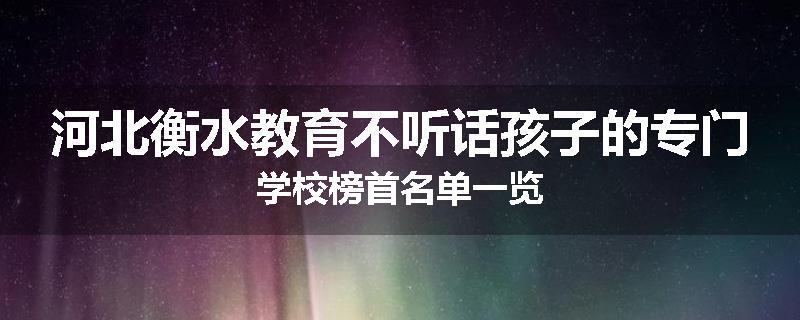 河北衡水教育不听话孩子的专门学校榜首名单一览
