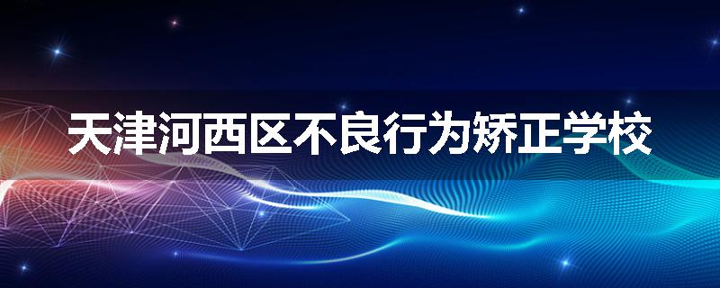 天津河西区不良行为矫正学校