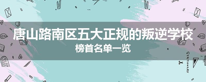 唐山路南区五大正规的叛逆学校榜首名单一览