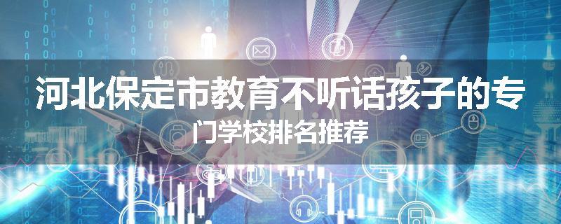 河北保定市教育不听话孩子的专门学校排名推荐