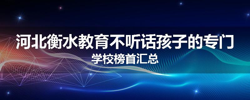 河北衡水教育不听话孩子的专门学校榜首汇总