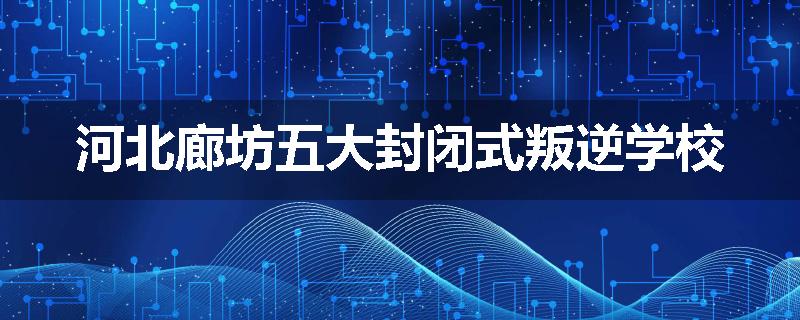 河北廊坊五大封闭式叛逆学校