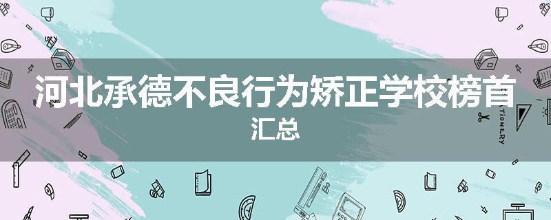 河北承德不良行为矫正学校榜首汇总