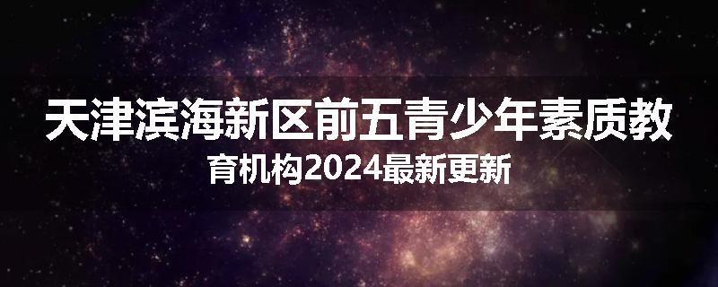 天津滨海新区前五青少年素质教育机构2024最新更新
