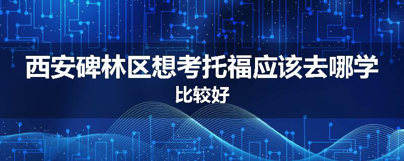 西安碑林区想考托福应该去哪学比较好