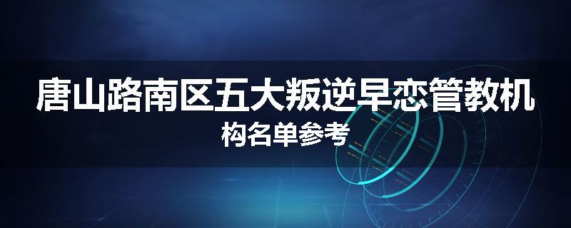 唐山路南区五大叛逆早恋管教机构名单参考