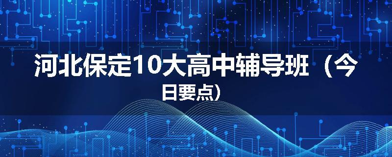 河北保定10大高中辅导班（今日要点）