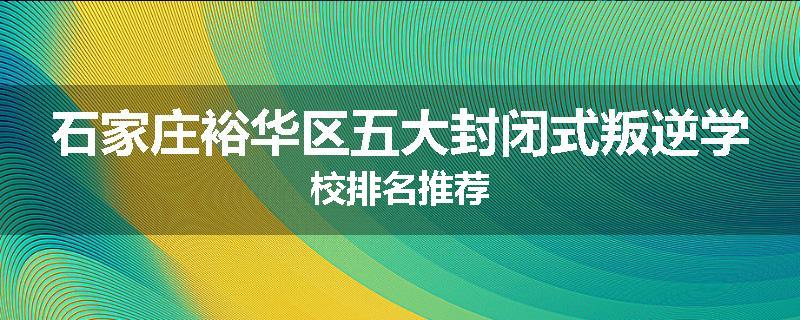 石家庄裕华区五大封闭式叛逆学校排名推荐