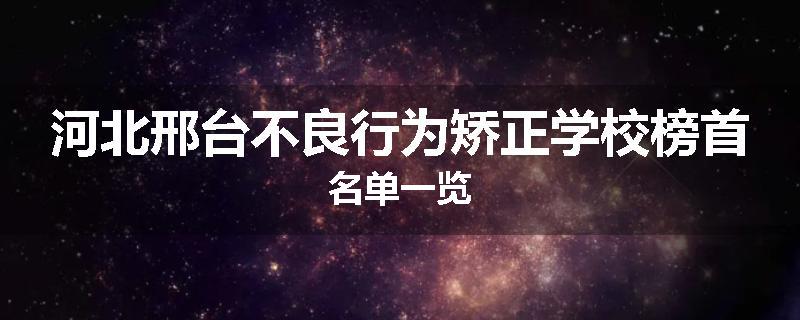 河北邢台不良行为矫正学校榜首名单一览