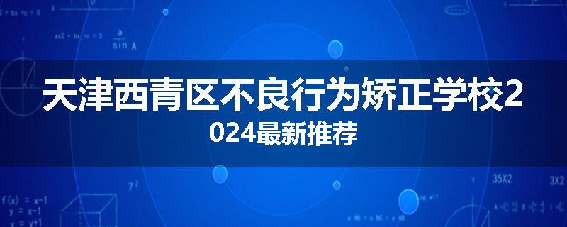 天津西青区不良行为矫正学校2024最新推荐