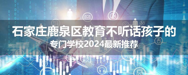 石家庄鹿泉区教育不听话孩子的专门学校2024最新推荐