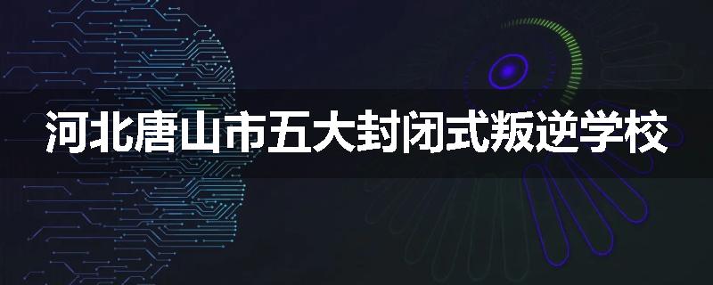 河北唐山市五大封闭式叛逆学校