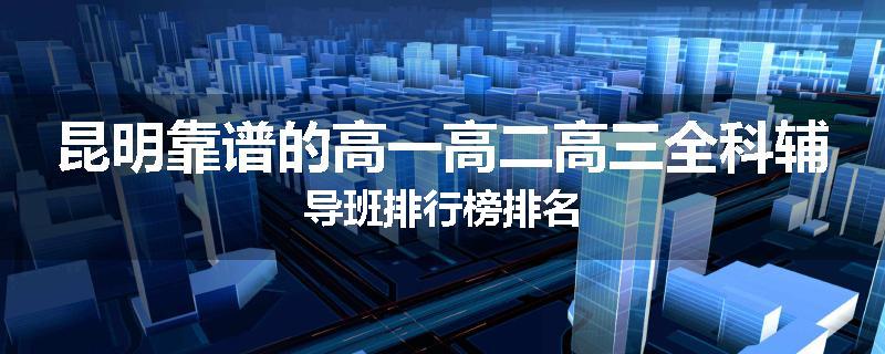 昆明靠谱的高一高二高三全科辅导班排行榜排名