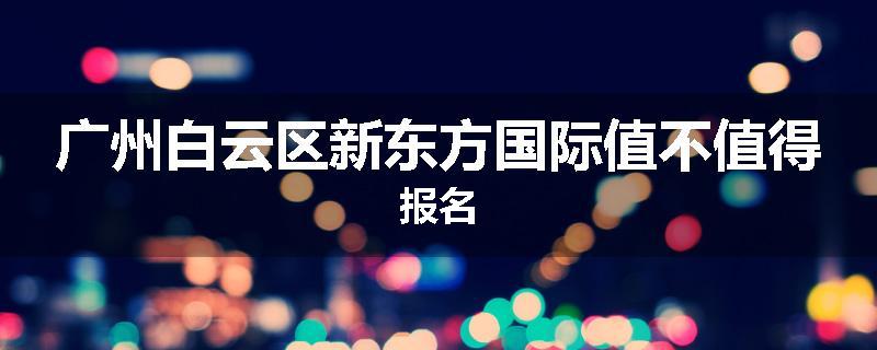 广州白云区新东方国际值不值得报名