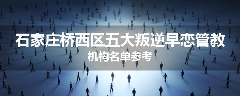 石家庄桥西区五大叛逆早恋管教机构名单参考