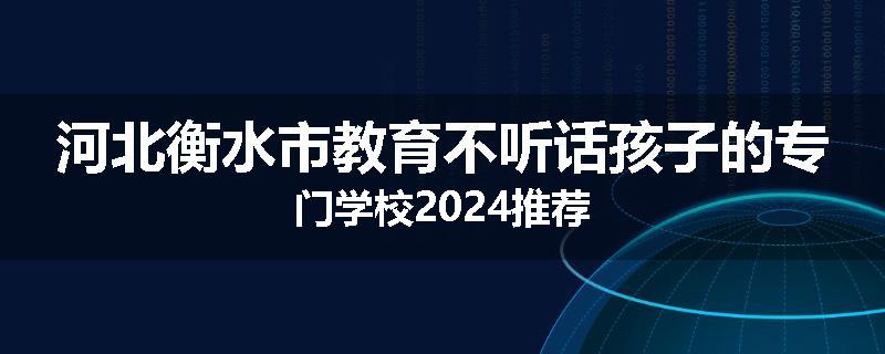 河北衡水市教育不听话孩子的专门学校2024推荐