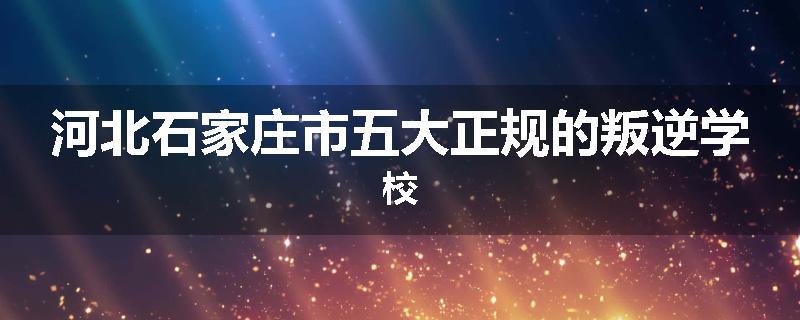 河北石家庄市五大正规的叛逆学校