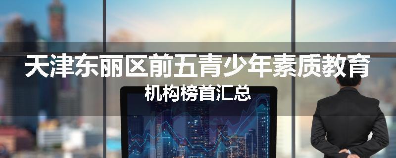 天津东丽区前五青少年素质教育机构榜首汇总
