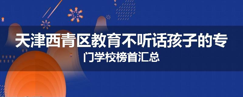 天津西青区教育不听话孩子的专门学校榜首汇总