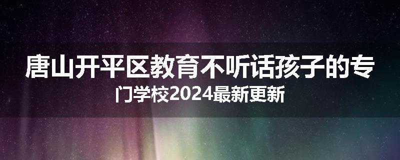 唐山开平区教育不听话孩子的专门学校2024最新更新