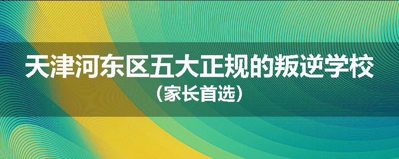 天津河东区五大正规的叛逆学校（家长首选）