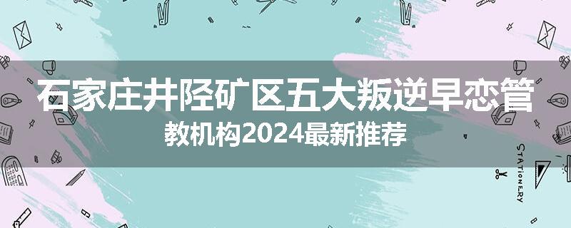 石家庄井陉矿区五大叛逆早恋管教机构2024最新推荐