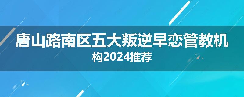 唐山路南区五大叛逆早恋管教机构2024推荐