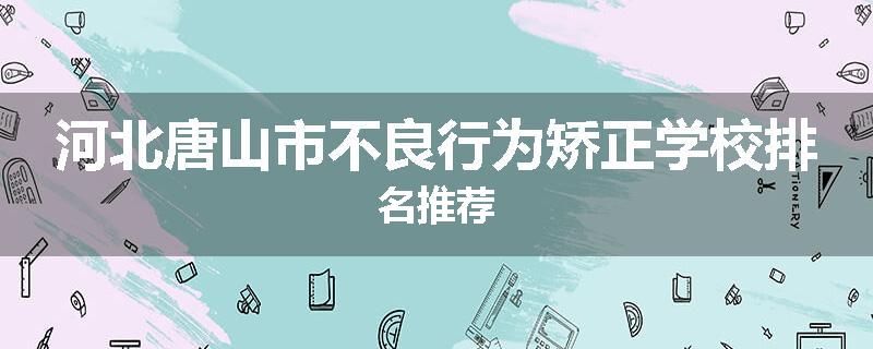 河北唐山市不良行为矫正学校排名推荐