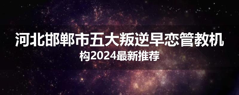 河北邯郸市五大叛逆早恋管教机构2024最新推荐