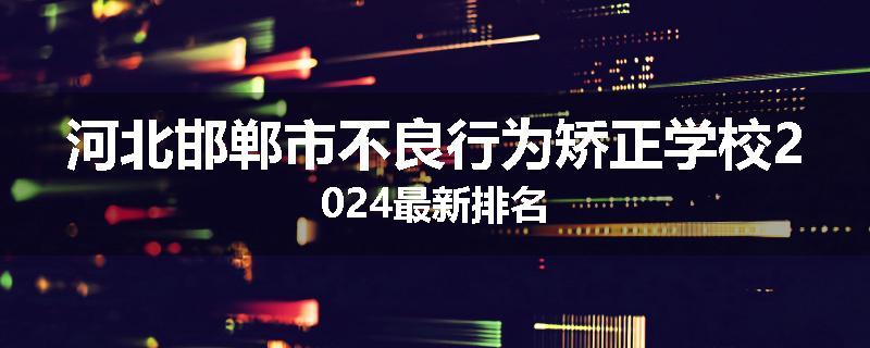 河北邯郸市不良行为矫正学校2024最新排名