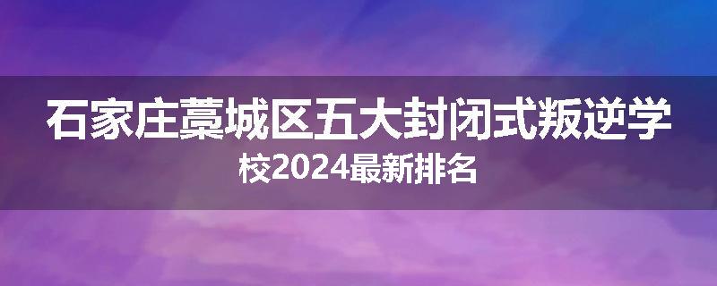 石家庄藁城区五大封闭式叛逆学校2024最新排名
