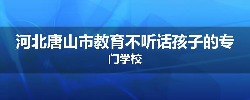 河北唐山市教育不听话孩子的专门学校
