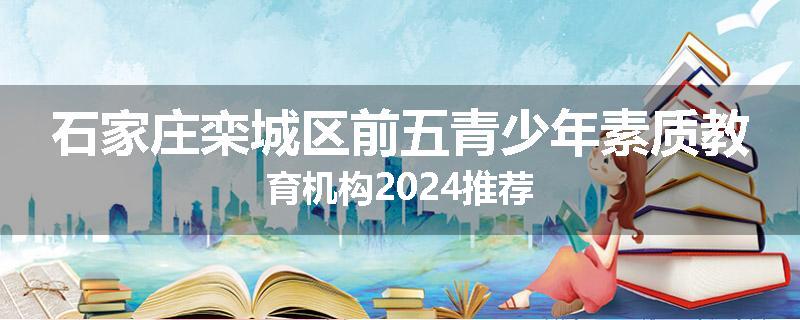 石家庄栾城区前五青少年素质教育机构2024推荐