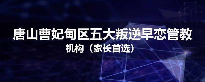唐山曹妃甸区五大叛逆早恋管教机构（家长首选）