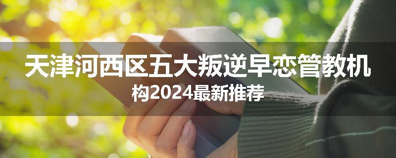 天津河西区五大叛逆早恋管教机构2024最新推荐