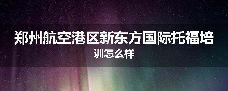 郑州航空港区新东方国际托福培训怎么样