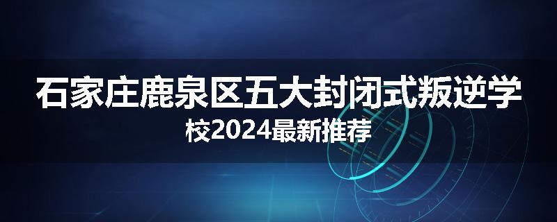 石家庄鹿泉区五大封闭式叛逆学校2024最新推荐