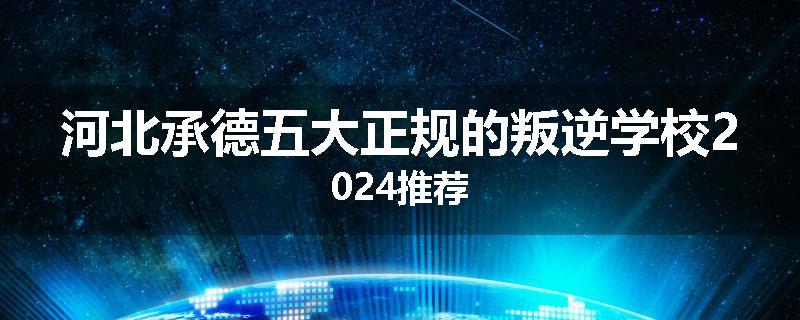 河北承德五大正规的叛逆学校2024推荐