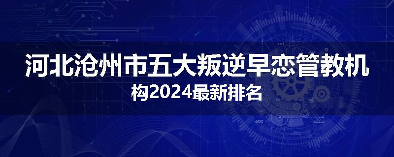 河北沧州市五大叛逆早恋管教机构2024最新排名