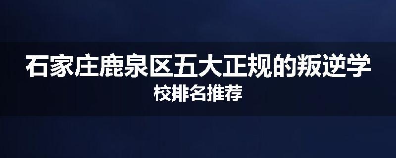 石家庄鹿泉区五大正规的叛逆学校排名推荐