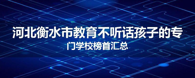 河北衡水市教育不听话孩子的专门学校榜首汇总