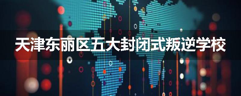 天津东丽区五大封闭式叛逆学校