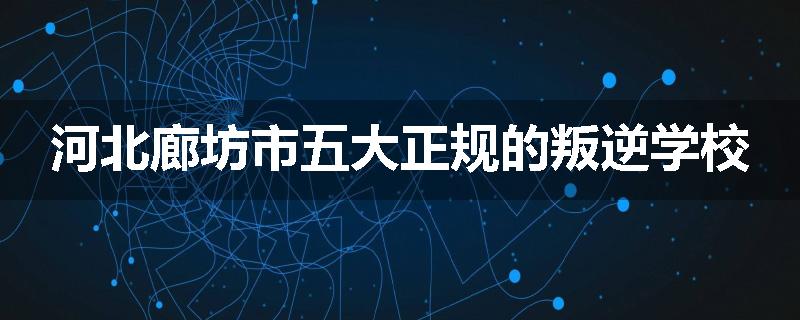 河北廊坊市五大正规的叛逆学校