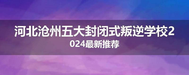 河北沧州五大封闭式叛逆学校2024最新推荐